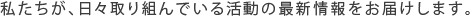 私たちが、日々取り組んでいる活動の最新情報をお届けします。